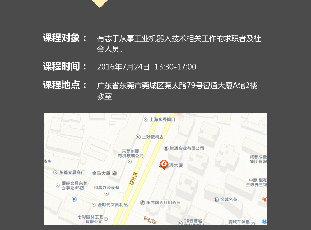 課程對象：有志于從事工業(yè)機(jī)器人技術(shù)相關(guān)工作的求職者及社會(huì)人員；時(shí)間：2016年7月24日14:00—17:00；地點(diǎn)：東莞市莞太大道南城段9號(hào)智通A館多功能課室。
